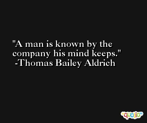 A man is known by the company his mind keeps. -Thomas Bailey Aldrich