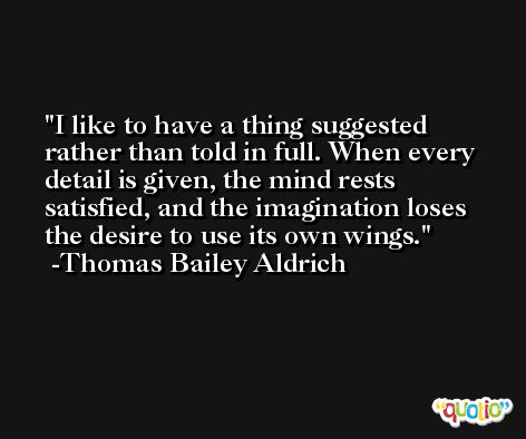 I like to have a thing suggested rather than told in full. When every detail is given, the mind rests satisfied, and the imagination loses the desire to use its own wings. -Thomas Bailey Aldrich
