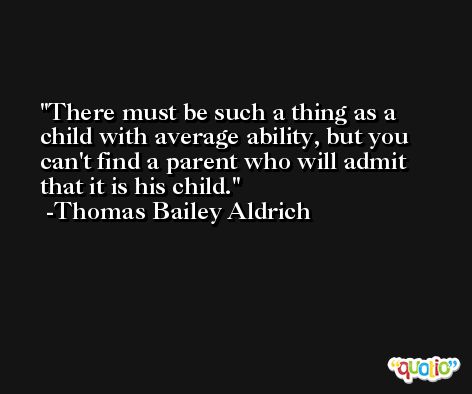 There must be such a thing as a child with average ability, but you can't find a parent who will admit that it is his child. -Thomas Bailey Aldrich