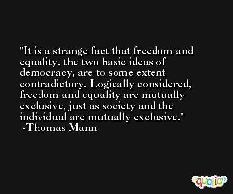 It is a strange fact that freedom and equality, the two basic ideas of democracy, are to some extent contradictory. Logically considered, freedom and equality are mutually exclusive, just as society and the individual are mutually exclusive. -Thomas Mann