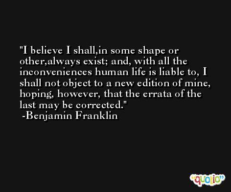 I believe I shall,in some shape or other,always exist; and, with all the inconveniences human life is liable to, I shall not object to a new edition of mine, hoping, however, that the errata of the last may be corrected. -Benjamin Franklin