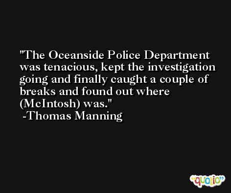 The Oceanside Police Department was tenacious, kept the investigation going and finally caught a couple of breaks and found out where (McIntosh) was. -Thomas Manning