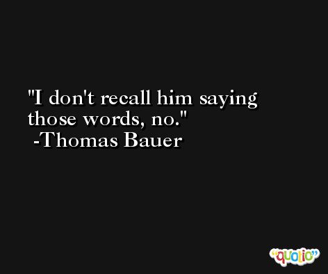 I don't recall him saying those words, no. -Thomas Bauer