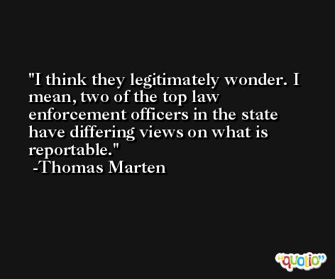 I think they legitimately wonder. I mean, two of the top law enforcement officers in the state have differing views on what is reportable. -Thomas Marten