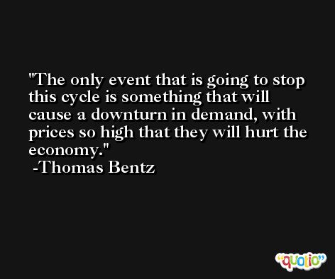 The only event that is going to stop this cycle is something that will cause a downturn in demand, with prices so high that they will hurt the economy. -Thomas Bentz