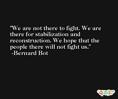We are not there to fight. We are there for stabilization and reconstruction. We hope that the people there will not fight us. -Bernard Bot