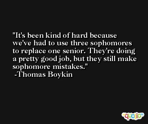 It's been kind of hard because we've had to use three sophomores to replace one senior. They're doing a pretty good job, but they still make sophomore mistakes. -Thomas Boykin