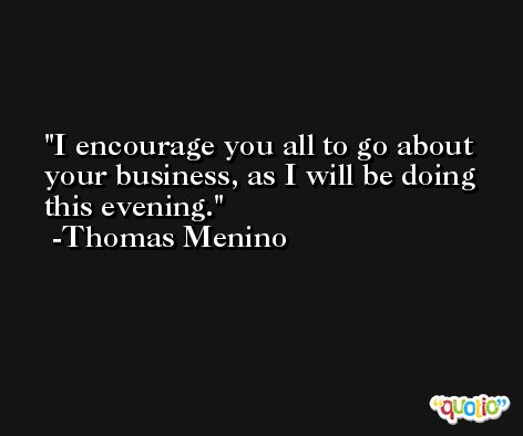 I encourage you all to go about your business, as I will be doing this evening. -Thomas Menino