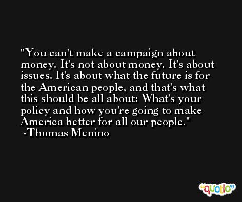 You can't make a campaign about money. It's not about money. It's about issues. It's about what the future is for the American people, and that's what this should be all about: What's your policy and how you're going to make America better for all our people. -Thomas Menino