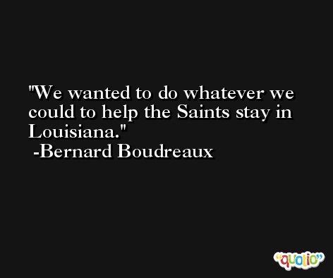 We wanted to do whatever we could to help the Saints stay in Louisiana. -Bernard Boudreaux