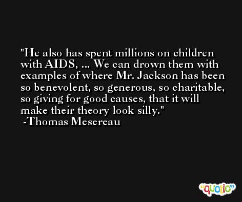 He also has spent millions on children with AIDS, ... We can drown them with examples of where Mr. Jackson has been so benevolent, so generous, so charitable, so giving for good causes, that it will make their theory look silly. -Thomas Mesereau