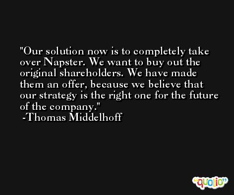 Our solution now is to completely take over Napster. We want to buy out the original shareholders. We have made them an offer, because we believe that our strategy is the right one for the future of the company. -Thomas Middelhoff