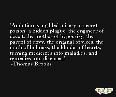 Ambition is a gilded misery, a secret poison, a hidden plague, the engineer of deceit, the mother of hypocrisy, the parent of envy, the original of vices, the moth of holiness, the blinder of hearts, turning medicines into maladies, and remedies into diseases. -Thomas Brooks