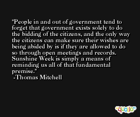 People in and out of government tend to forget that government exists solely to do the bidding of the citizens, and the only way the citizens can make sure their wishes are being abided by is if they are allowed to do so through open meetings and records. Sunshine Week is simply a means of reminding us all of that fundamental premise. -Thomas Mitchell