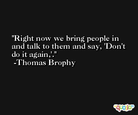 Right now we bring people in and talk to them and say, 'Don't do it again,'. -Thomas Brophy