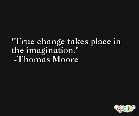 True change takes place in the imagination. -Thomas Moore