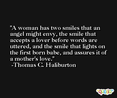 A woman has two smiles that an angel might envy, the smile that accepts a lover before words are uttered, and the smile that lights on the first born babe, and assures it of a mother's love. -Thomas C. Haliburton
