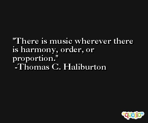There is music wherever there is harmony, order, or proportion. -Thomas C. Haliburton