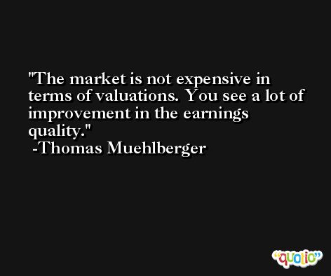 The market is not expensive in terms of valuations. You see a lot of improvement in the earnings quality. -Thomas Muehlberger