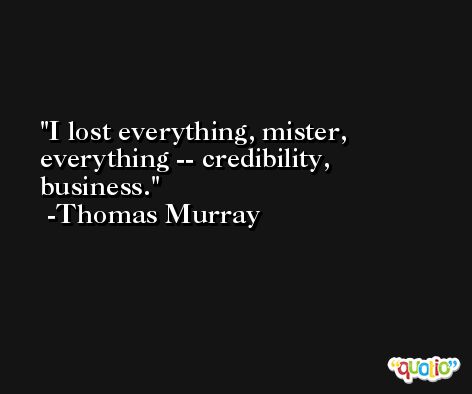 I lost everything, mister, everything -- credibility, business. -Thomas Murray