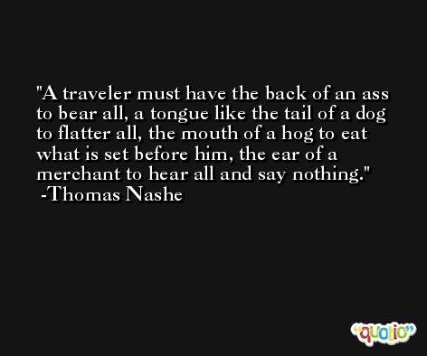 A traveler must have the back of an ass to bear all, a tongue like the tail of a dog to flatter all, the mouth of a hog to eat what is set before him, the ear of a merchant to hear all and say nothing. -Thomas Nashe