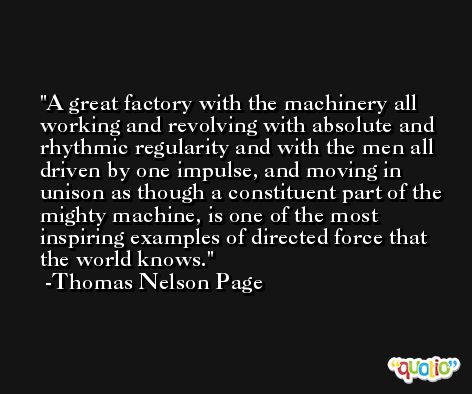 A great factory with the machinery all working and revolving with absolute and rhythmic regularity and with the men all driven by one impulse, and moving in unison as though a constituent part of the mighty machine, is one of the most inspiring examples of directed force that the world knows. -Thomas Nelson Page