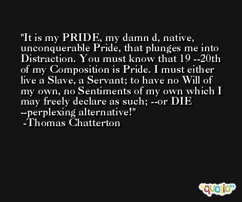 It is my PRIDE, my damn d, native, unconquerable Pride, that plunges me into Distraction. You must know that 19 --20th of my Composition is Pride. I must either live a Slave, a Servant; to have no Will of my own, no Sentiments of my own which I may freely declare as such; --or DIE --perplexing alternative! -Thomas Chatterton