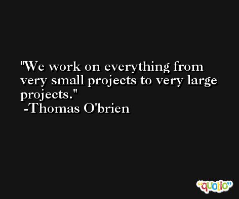 We work on everything from very small projects to very large projects. -Thomas O'brien