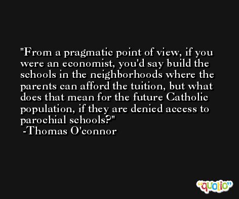 From a pragmatic point of view, if you were an economist, you'd say build the schools in the neighborhoods where the parents can afford the tuition, but what does that mean for the future Catholic population, if they are denied access to parochial schools? -Thomas O'connor
