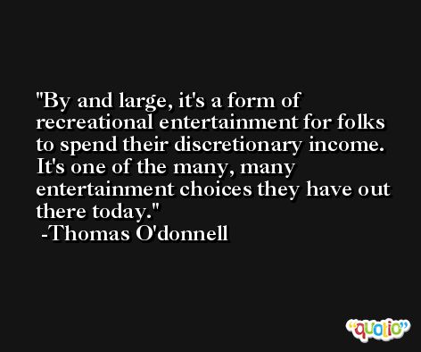By and large, it's a form of recreational entertainment for folks to spend their discretionary income. It's one of the many, many entertainment choices they have out there today. -Thomas O'donnell