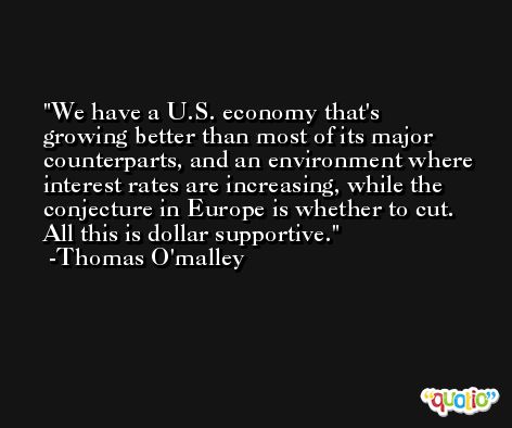We have a U.S. economy that's growing better than most of its major counterparts, and an environment where interest rates are increasing, while the conjecture in Europe is whether to cut. All this is dollar supportive. -Thomas O'malley