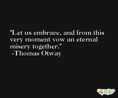 Let us embrace, and from this very moment vow an eternal misery together. -Thomas Otway