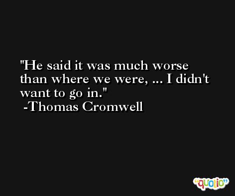 He said it was much worse than where we were, ... I didn't want to go in. -Thomas Cromwell