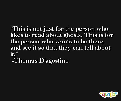 This is not just for the person who likes to read about ghosts. This is for the person who wants to be there and see it so that they can tell about it. -Thomas D'agostino