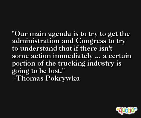 Our main agenda is to try to get the administration and Congress to try to understand that if there isn't some action immediately ... a certain portion of the trucking industry is going to be lost. -Thomas Pokrywka