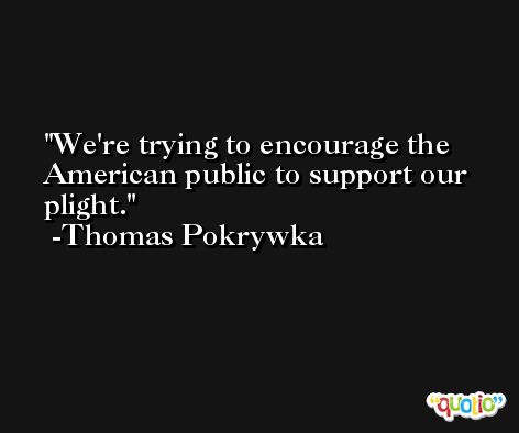 We're trying to encourage the American public to support our plight. -Thomas Pokrywka