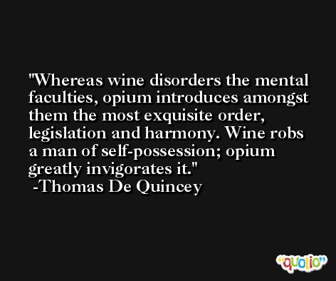 Whereas wine disorders the mental faculties, opium introduces amongst them the most exquisite order, legislation and harmony. Wine robs a man of self-possession; opium greatly invigorates it. -Thomas De Quincey