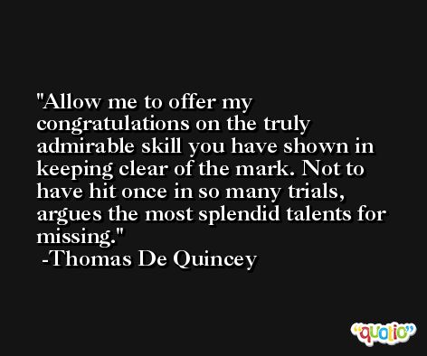 Allow me to offer my congratulations on the truly admirable skill you have shown in keeping clear of the mark. Not to have hit once in so many trials, argues the most splendid talents for missing. -Thomas De Quincey