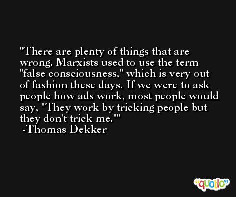 There are plenty of things that are wrong. Marxists used to use the term 'false consciousness,' which is very out of fashion these days. If we were to ask people how ads work, most people would say, 'They work by tricking people but they don't trick me.' -Thomas Dekker