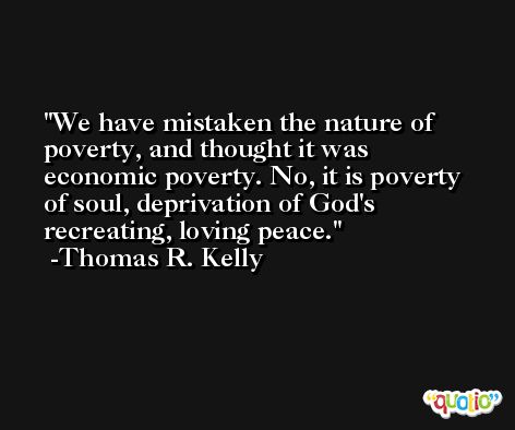 We have mistaken the nature of poverty, and thought it was economic poverty. No, it is poverty of soul, deprivation of God's recreating, loving peace. -Thomas R. Kelly