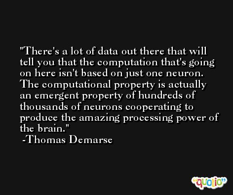 There's a lot of data out there that will tell you that the computation that's going on here isn't based on just one neuron. The computational property is actually an emergent property of hundreds of thousands of neurons cooperating to produce the amazing processing power of the brain. -Thomas Demarse
