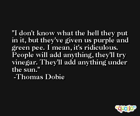 I don't know what the hell they put in it, but they've given us purple and green pee. I mean, it's ridiculous. People will add anything, they'll try vinegar. They'll add anything under the sun. -Thomas Dobie