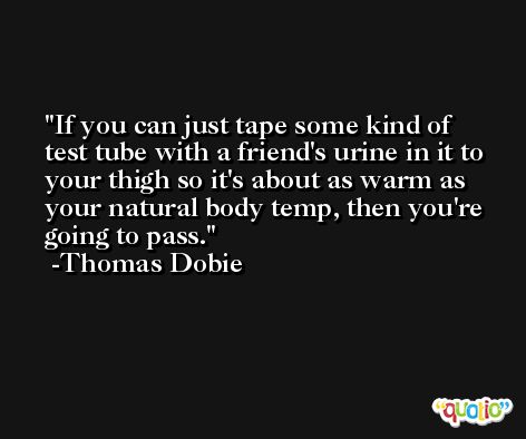 If you can just tape some kind of test tube with a friend's urine in it to your thigh so it's about as warm as your natural body temp, then you're going to pass. -Thomas Dobie