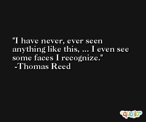 I have never, ever seen anything like this, ... I even see some faces I recognize. -Thomas Reed