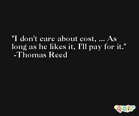 I don't care about cost, ... As long as he likes it, I'll pay for it. -Thomas Reed