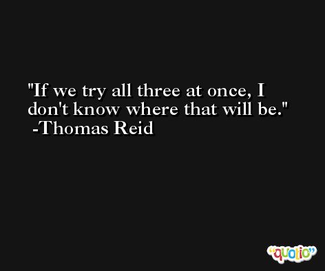 If we try all three at once, I don't know where that will be. -Thomas Reid