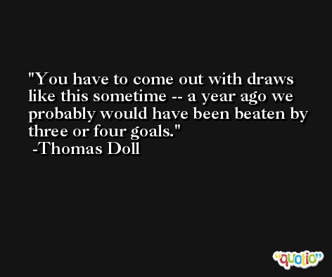 You have to come out with draws like this sometime -- a year ago we probably would have been beaten by three or four goals. -Thomas Doll