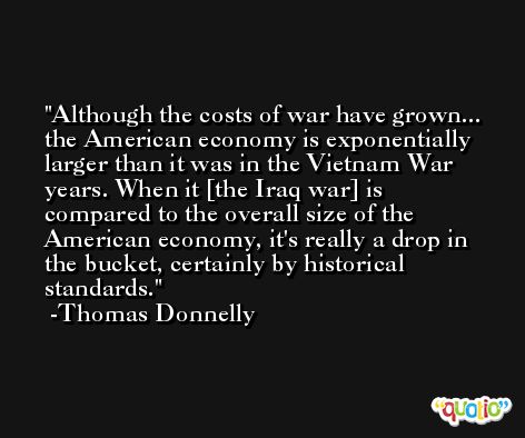 Although the costs of war have grown... the American economy is exponentially larger than it was in the Vietnam War years. When it [the Iraq war] is compared to the overall size of the American economy, it's really a drop in the bucket, certainly by historical standards. -Thomas Donnelly