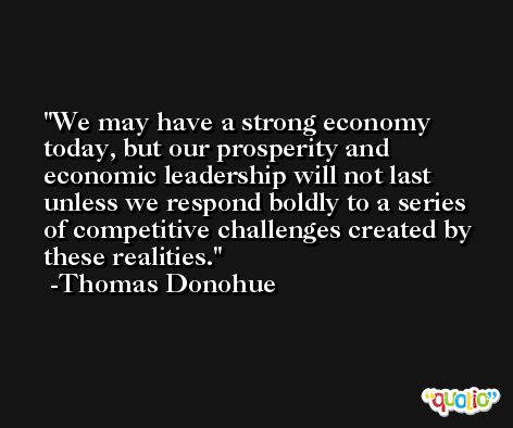 We may have a strong economy today, but our prosperity and economic leadership will not last unless we respond boldly to a series of competitive challenges created by these realities. -Thomas Donohue