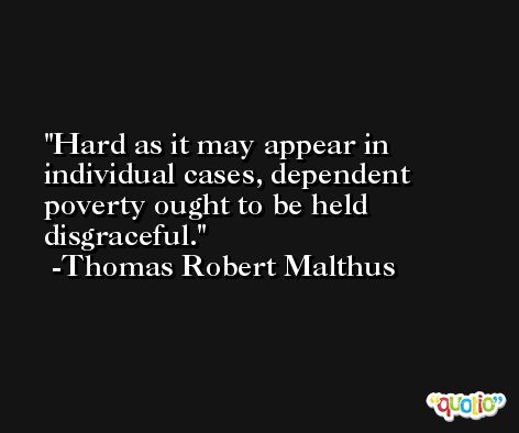 Hard as it may appear in individual cases, dependent poverty ought to be held disgraceful. -Thomas Robert Malthus